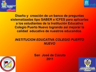  Diseño y  creación de un banco de preguntas sistematizadas tipo SABER e ICFES para aplicarlas a los estudiantes de la Institución Educativa Colegio Puerto Nuevo logrando así mejorar la calidad  educativa de nuestros educandos.   INSTITUCION EDUCATIVA COLEGIO PUERTO NUEVOSan  José de Cúcuta2011