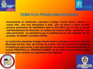  TEMÁTICA PROBLEMATIZADORA Actualmente la institución educativa Colegio Puerto Nuevo afronta un nuevo reto  con sus educandos y este  gira en torno a sacar nuestra primera promoción de bachilleres para el año 2012, por lo cual el grupo interdisciplinario de docentes  en cabeza de nuestro rector  queremos  que esta promoción   se caracterice por su calidad que se vera reflejada  en las pruebas  de estado o pruebas ICFES.La institución educativa Colegio Puerto Nuevo ubicada en la Zona rural del Municipio de San José  de Cúcuta no cuenta  con los recursos económicos ni logísticos para enviar a sus educandos a la capital nortesantandereana a cursos PREICFES y/o  PRUEBAS SABER, es por esto que nos hemos  dado a la tarea den resolver los siguientes interrogantes: 