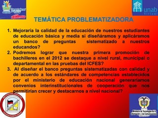  TEMÁTICA PROBLEMATIZADORA Mejoraría la calidad de la educación de nuestros estudiantes de educación básica y media si diseñáramos y aplicáramos un banco de preguntas  sistematizado a nuestros educandos? Podremos lograr que nuestra primera promoción de bachilleres en el 2012 se destaque a nivel rural, municipal o departamental en las pruebas del ICFES? Al diseñar el banco preguntas sistematizadas con calidad y de acuerdo a los estándares de competencias establecidos por el ministerio de educación nacional generaríamos convenios interinstitucionales de cooperación que nos permitirían crecer y destacarnos a nivel nacional?
