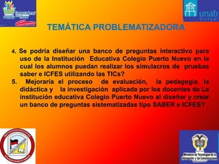  TEMÁTICA PROBLEMATIZADORA 4. Se podría diseñar una banco de preguntas interactivo para uso de la Institución  Educativa Colegio Puerto Nuevo en la cual los alumnos puedan realizar los simulacros de  pruebas saber e ICFES utilizando las TICs?5.  Mejoraría el proceso  de evaluación,  la pedagogía, la didáctica y    la investigación  aplicada por los docentes de La institución educativa Colegio Puerto Nuevo al diseñar y crear un banco de preguntas sistematizadas tipo SABER e ICFES?