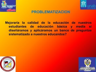   PROBLEMATIZACIONMejoraría la calidad de la educación de nuestros estudiantes de educación básica y media si diseñáramos y aplicáramos un banco de preguntas  sistematizado a nuestros educandos? 