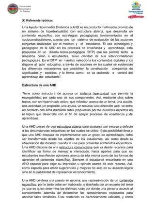 X) Referente teórico:
Una Ayuda Hipermedial Dinámica o AHD es un producto multimedia provisto de
un sistema de hipertextualidad con estructura abierta, que desarrolla un
contenido específico con estrategias pedagógicas fundamentadas en el
socioconstructivismo, cuenta con un sistema de evaluación de las acciones
conjuntas realizadas por el maestro y el estudiante. El uso tecnológico y
pedagógico de la AHD en los procesos de enseñanza y aprendizaje, está
propuesto en un diseño tecno-pedagógico (DTP) que les permite tanto a
maestros como a estudiantes, tener claridad de sus intencionalidades
pedagógicas. En el DTP el maestro selecciona los contenidos digitales y los
dispone al acto educativo, a través de acciones en las cuales se evidencian
los diferentes mecanismos que posibiliten la construcción compartida de
significados y sentidos, y la forma como se va cediendo e control del
aprendizaje del estudiante”.
Estructura de una AHD
Tiene como estructura de acceso un sistema hipertextual que permite la
navegabilidad por cada uno de sus componentes. Así, mediante clics sobre
textos, con un hipervínculo activo, que informan acerca de un tema, una acción,
una actividad, un propósito, una ayuda, un recurso, una dirección web se entra
en contacto con ellos mediante rutas propuestas por los docentes expertos en
el tópico que desarrolla con el fin de apoyar procesos de enseñanza y de
aprendizaje.
Una AHD posee de una estructura abierta para ajustarse por exceso o defecto
a las circunstancias educativas en las cuales se utilice. Esta posibilidad lleva a
que una AHD después de implementarse con un grupo de aprendizajes, deba
ser transformada desde los aportes de los estudiantes, así como desde la
observación del docente cuando la usa para presentar contenidos específicos.
Una AHD dispone de una estructura comunicativa que va desde recursos para
identificar su forma de manejo e interacción, hasta apartes para que los
estudiantes manifiesten opiniones acerca de ella misma como de las formas de
aprender el contenido específico. Siempre el estudiante encontrará en una
AHD espacio para dejar su impresión u opinión acerca de este recurso. Así,
como espacio para emitir sugerencias y mejoras no solo en su aspecto lógico
sino en la posibilidad de representar el conocimiento.
Una AHD conlleva una puesta en escena, una representación de un contenido
específico, por lo tanto debe ser elaborada, o diseñada por un experto del tema
ya que es quien determina las distintas rutas por donde una persona accede al
conocimiento, además de determinar los conocimientos necesarios para
abordar tales temáticas. Este contenido es científicamente validado, y como
 