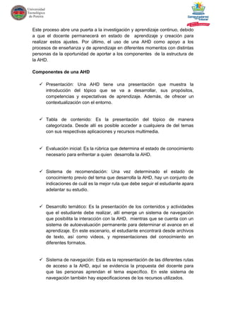 Este proceso abre una puerta a la investigación y aprendizaje continuo, debido
a que el docente permanecerá en estado de aprendizaje y creación para
realizar estos ajustes. Por último, el uso de una AHD como apoyo a los
procesos de enseñanza y de aprendizaje en diferentes momentos con distintas
personas da la oportunidad de aportar a los componentes de la estructura de
la AHD.
Componentes de una AHD
 Presentación: Una AHD tiene una presentación que muestra la
introducción del tópico que se va a desarrollar, sus propósitos,
competencias y expectativas de aprendizaje. Además, de ofrecer un
contextualización con el entorno.
 Tabla de contenido: Es la presentación del tópico de manera
categorizada. Desde allí es posible acceder a cualquiera de del temas
con sus respectivas aplicaciones y recursos multimedia.
 Evaluación inicial: Es la rúbrica que determina el estado de conocimiento
necesario para enfrentar a quien desarrolla la AHD.
 Sistema de recomendación: Una vez determinado el estado de
conocimiento previo del tema que desarrolla la AHD, hay un conjunto de
indicaciones de cuál es la mejor ruta que debe seguir el estudiante apara
adelantar su estudio.
 Desarrollo temático: Es la presentación de los contenidos y actividades
que el estudiante debe realizar, allí emerge un sistema de navegación
que posibilita la interacción con la AHD, mientras que se cuenta con un
sistema de autoevaluación permanente para determinar el avance en el
aprendizaje. En este escenario, el estudiante encontrará desde archivos
de texto, así como videos, y representaciones del conocimiento en
diferentes formatos.
 Sistema de navegación: Esta es la representación de las diferentes rutas
de acceso a la AHD, aquí se evidencia la propuesta del docente para
que las personas aprendan el tema específico. En este sistema de
navegación también hay especificaciones de los recursos utilizados.
 