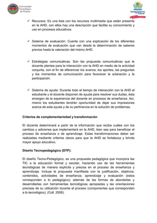  Recursos: Es una lista con los recursos multimedia que están presente
en la AHD, con ellos hay una descripción que facilita su conocimiento y
uso en procesos educativos.
 Sistema de evaluación: Cuenta con una explicación de los diferentes
momentos de evaluación que van desde la determinación de saberes
previos hasta la valoración del mismo AHD.
 Estrategias comunicativas: Son las propuesta comunicativas que le
docente plantea para la interacción con la AHD en medio de la actividad
conjunta, con el fin de diferenciar los avance, los aportes, las preguntas
y los momentos de comunicación para favorecer la aclaración y la
participación.
 Sistema de ayuda: Durante todo el tiempo de interacción con la AHD el
estudiante y el docente disponen de ayuda para resolver sus dudas, ésta
emergen de la experiencia del docente en procesos de enseñanza. Así,
mismo los estudiantes tendrán oportunidad de dejar sus impresiones
acerca de esta ayuda y de su pertinencia en la solución de problemas.
Criterios de complementariedad y transformación
El docente determinará a partir de la información que reciba cuáles con los
cambios y adiciones que implementará en la AHD, bien sea para beneficiar el
proceso de enseñanza o de aprendizaje. Estas transformaciones deber ser
realizadas mediante criterios claros para que la AHD se fortalezca y brinde
mayor apoyo educativo.
Diseño Tecnopedagógico (DTP):
El diseño Tecno-Pedagógico, es una propuesta pedagógica que incorpora las
TIC a la educación formal y escolar, haciendo uso de las herramientas
tecnológicas de manera explícita y precisa en el proceso de enseñanza y
aprendizaje. Incluye la propuesta manifiesta con la justificación, objetivos,
contenidos, actividades de enseñanza, aprendizaje y evaluación (estos
corresponden a lo pedagógico); además de las formas de abordarlas y
desarrollarlas con herramientas tecnológicas apropiadas y las orientaciones
precisas de su utilización durante el proceso (componentes que corresponden
a lo tecnológico). (Coll. 2008).
 