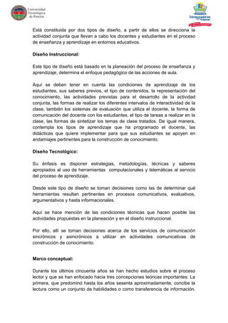 Está constituida por dos tipos de diseño, a partir de ellos se direcciona la
actividad conjunta que llevan a cabo los docentes y estudiantes en el proceso
de enseñanza y aprendizaje en entornos educativos.
Diseño Instruccional:
Este tipo de diseño está basado en la planeación del proceso de enseñanza y
aprendizaje, determina el enfoque pedagógico de las acciones de aula.
Aquí se deben tener en cuenta las condiciones de aprendizaje de los
estudiantes, sus saberes previos, el tipo de contenidos, la representación del
conocimiento, las actividades previstas para el desarrollo de la actividad
conjunta, las formas de realizar los diferentes intervalos de interactividad de la
clase, también los sistemas de evaluación que utiliza el docente, la forma de
comunicación del docente con los estudiantes, el tipo de tareas a realizar en la
clase, las formas de sintetizar los temas de clase tratados. De igual manera,
contempla los tipos de aprendizaje que ha programado el docente, las
didácticas que quiere implementar para que sus estudiantes se apoyen en
andamiajes pertinentes para la construcción de conocimiento.
Diseño Tecnológico:
Su énfasis es disponer estrategias, metodologías, técnicas y saberes
apropiados al uso de herramientas computacionales y telemáticas al servicio
del proceso de aprendizaje.
Desde este tipo de diseño se toman decisiones como las de determinar qué
herramientas resultan pertinentes en procesos comunicativos, evaluativos,
argumentativos y hasta informacionales.
Aquí se hace mención de las condiciones técnicas que hacen posible las
actividades propuestas en la planeación y en el diseño instruccional.
Por ello, allí se toman decisiones acerca de los servicios de comunicación
sincrónicos y asincrónicos a utilizar en actividades comunicativas de
construcción de conocimiento.
Marco conceptual:
Durante los últimos cincuenta años se han hecho estudios sobre el proceso
lector y que se han enfocado hacia tres concepciones teóricas importantes: La
primera, que predominó hasta los años sesenta aproximadamente, concibe la
lectura como un conjunto de habilidades o como transferencia de información.
 