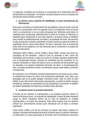 La segunda, considera que la lectura es el producto de la interacción entre el
pensamiento y el lenguaje. Y la tercera, concibe la lectura como un proceso de
transacción entre el lector y el texto.
1. La lectura como conjunto de habilidades o como transferencia de
información:
Esta teoría considera el conocimiento de las palabras como el primer nivel de
lectura, la comprensión como el segundo nivel y la evaluación como el tercer
nivel. La comprensión a su vez está compuesta por diferentes subniveles: la
habilidad para comprender explícitamente lo dicho en el texto, la inferencia o
habilidad para comprender lo que está implícito y la lectura crítica o habilidad
para evaluar la calidad del texto, las ideas y el propósito del autor. De acuerdo
a esta concepción, el lector comprende un texto cuando es capaz de extraer el
significado que el mismo texto ofrece. Es decir, reconocer que el sentido del
texto está en las palabras y en las oraciones que lo componen y el papel del
lector es descubrirlo.
Rockwell (1982), Collins y Smith (1980) y Solé (1987), revelan que tanto los
conceptos de los docentes sobre lo qué es aprender a leer, como las
actividades que se llevan a cabo en el aula no incluyen aspectos relacionados
con la comprensión lectora. Colocan de manifiesto que los docentes, en su
mayoría comparten la visión de lectura como un proceso de comprensión que
va asociada a la correcta oralización del texto. Es decir, si el estudiante lee
bien, si puede decodificar el texto, lo entenderá, porque sabe hablar y entender
la lengua oral.
Sin embargo, con el Proyecto Lectores Hiperdinámicos se busca que se utilice
la oralidad del cuento no como una herramienta tradicional, sino como una
estrategia que se le puede agregar al proceso lector, más no como el todo
debido a que dicha teoría sólo evalúa comprensión, y puede no añadir ninguna
enseñanza. Además es importante que los estudiantes se enfrenten al desafío
de utilizar habilidades de inferencia y análisis crítico del texto.
2. La lectura como un proceso interactivo:
A finales de los setenta, la sicolinguistica y la sicología cognitiva retaron la
teoría de la lectura como un conjunto de habilidades. A partir de este momento
surge la teoría interactiva dentro de la cual se destacan el modelo
sicolinguistico y la teoría del esquema. Esta teoría postula que los lectores
utilizan sus conocimientos previos para interactuar con el texto y construir
significado.
Frank Smith (1980), uno de los primeros en apoyar esta teoría, destaca el
carácter interactivo del proceso de lectura al afirmar que en la lectura interactua
la información no visual que posee el con lector con la información visual que
 