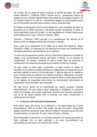da el texto. Allí es donde el lector construye el sentido del texto. De manera
similar Heimilich y Pittelman (1991), afirmar que la comprensión lectora ha
dejado de ser un simple “desciframiento del sentido de una página impresa”. Es
un proceso activo en el cual los estudiantes integran su conocimiento previo
con la información del texto para construir nuevos conocimientos.
El enfoque sicolinguistico hace mucha referencia a que el sentido del texto se
encuentra en la mente del autor y del lector cuando reconstruye el texto en
forma significativo para él. Es decir, no hay significado en el texto hasta que el
lector decida que lo haya. (Terney y Pearson, 1983)
Heimlich y Pittelman (1991) apuntan a la consideración del proceso de la
lectura comor un diálogo mental entre el escrito y el lector.
Pero, ¿qué es un esquema? Si se habla de la teoría del esquema. Según
Rumelhart (1980). Un esquema es una estructura de datos que representa los
conceptos genéricos que archivamos en la memoria.
La teoría de los esquemas explica cómo la información obtenida en el texto se
integra a los conocimientos previos del lector e influyen en su proceso de
comprensión. El proceso mediante el cual el lector trata de encontrar la
configuración de esquemas apropiados para explicar el texto en cuestión.
De este modo, el lector logra comprender un texto cuando es capaz de
encontrar en su archivo mental (memoria) la configuración de esquemas que le
permiten explicar el texto en forma adecuada. Y esto se logra en la medida en
que el niño(a) está en contacto con material concreto u obteniendo vivencias.
Porque cuando no se ha tenido experiencia alguna sobre un tema determinado,
no se dispone de esquemas para activar un conocimiento determinado, la
comprensión será muy difícil, sino imposible.
De esta forma, dentro de la metodología de nuestro proyecto “lectores
hiperdinámicos” es muy valioso hacer preguntas o establecer un momento
antes de la lectura, para poder determinar nociones que traen los estudiantes
con el fin de lograr durante todo el proceso una mejor comprensión e
interpretación de lo leído.
3. La lectura como proceso transaccional
Esta teoría viene del campo de la literatura y fue desarrollada por Louise
Rosemblatt en 1978 en su libro “The reader, the text, the poem”. Rosemblatt
adoptó el término transacción para indicar la relación recíproca que se da entre
el cognoscente y lo conocido. Es decir, entre el lector y el texto.
Para Rosemblatt, la lectura es un momento especial en el tiempo que reúne un
lector particular con un texto particular y en unas circunstancias muy
particulares que dan paso a la creación de un texto.
 