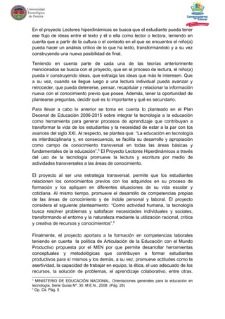 En el proyecto Lectores hiperdinámicos se busca que el estudiante pueda tener
ese flujo de ideas entre el texto y él o ella como lector o lectora, teniendo en
cuenta que a partir de la cultura o el contexto en el que se encuentra el niño(a)
pueda hacer un análisis crítico de lo que ha leído, transformándolo y a su vez
construyendo una nueva posibilidad de final.
Teniendo en cuenta parte de cada una de las teorías anteriormente
mencionados se busca con el proyecto, que en el proceso de lectura, el niño(a)
pueda ir construyendo ideas, que extraiga las ideas que más le interesen. Que
a su vez, cuando se llegue luego a una lectura individual pueda avanzar y
retroceder, que pueda detenerse, pensar, recapitular y relacionar la información
nueva con el conocimiento previo que posee. Además, tener la oportunidad de
plantearse preguntas, decidir qué es lo importante y qué es secundario.
Para llevar a cabo lo anterior se toma en cuenta lo planteado en el Plan
Decenal de Educación 2006-2015 sobre integrar la tecnología a la educación
como herramienta para generar procesos de aprendizaje que contribuyan a
transformar la vida de los estudiantes y la necesidad de estar a la par con los
avances del siglo XXI. Al respecto, se plantea que: “La educación en tecnología
es interdisciplinaria y, en consecuencia, se facilita su desarrollo y apropiación
como campo de conocimiento transversal en todas las áreas básicas y
fundamentales de la educación”.5
El Proyecto Lectores Hiperdinámicos a través
del uso de la tecnología promueve la lectura y escritura por medio de
actividades transversales a las áreas de conocimiento.
El proyecto al ser una estrategia transversal, permite que los estudiantes
relacionen los conocimientos previos con los adquiridos en su proceso de
formación y los apliquen en diferentes situaciones de su vida escolar y
cotidiana. Al mismo tiempo, promueve el desarrollo de competencias propias
de las áreas de conocimiento y de índole personal y laboral. El proyecto
considera el siguiente planteamiento: “Como actividad humana, la tecnología
busca resolver problemas y satisfacer necesidades individuales y sociales,
transformando el entorno y la naturaleza mediante la utilización racional, crítica
y creativa de recursos y conocimientos”.6
Finalmente, el proyecto aportara a la formación en competencias laborales
teniendo en cuenta la política de Articulación de la Educación con el Mundo
Productivo propuesta por el MEN por que permite desarrollar herramientas
conceptuales y metodológicas que contribuyen a formar estudiantes
productivos para sí mismos y los demás, a su vez, promueve actitudes como la
asertividad, la capacidad de trabajar en equipo, la ética, el uso adecuado de los
recursos, la solución de problemas, el aprendizaje colaborativo, entre otras.
5
MINISTERIO DE EDUCACIÓN NACIONAL, Orientaciones generales para la educación en
tecnología, Serie Guías Nº. 30. M.E.N., 2008. (Pág. 26)
6
Op. Cit. Pág. 5
 