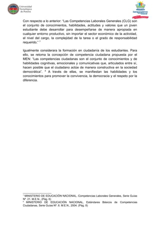 Con respecto a lo anterior: “Las Competencias Laborales Generales (CLG) son
el conjunto de conocimientos, habilidades, actitudes y valores que un joven
estudiante debe desarrollar para desempeñarse de manera apropiada en
cualquier entorno productivo, sin importar el sector económico de la actividad,
el nivel del cargo, la complejidad de la tarea o el grado de responsabilidad
requerido.” 7
Igualmente considerara la formación en ciudadanía de los estudiantes. Para
ello, se retoma la concepción de competencia ciudadana propuesta por el
MEN: “Las competencias ciudadanas son el conjunto de conocimientos y de
habilidades cognitivas, emocionales y comunicativas que, articulados entre sí,
hacen posible que el ciudadano actúe de manera constructiva en la sociedad
democrática”. 8
A través de ellas, se manifiestan las habilidades y los
conocimientos para promover la convivencia, la democracia y el respeto por la
diferencia.
7
MINISTERIO DE EDUCACIÓN NACIONAL, Competencias Laborales Generales, Serie Guías
Nº. 21. M.E.N., (Pág. 6)
8
MINISTERIO DE EDUCACIÓN NACIONAL, Estándares Básicos de Competencias
Ciudadanas, Serie Guías Nº. 6. M.E.N., 2004. (Pág. 8)
 