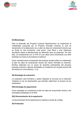 XI) Metodología:
Para el desarrollo del Proyecto Lectores Hiperdinamicos se implementa la
metodología propuesta por el Proyecto Escuelas Lectoras la cual se
fundamenta en la elaboración de un plan de clase de comprensión lectora que
se divide en tres momentos: nivel previo, nivel literal y nivel inferencial
abordados desde el planteamiento de diferentes tipos de preguntas. Por otro
lado, se complementa con un DTP el cual utiliza como herramienta una AHD
diseñada con base en el programa Cuadernia.
Como actividad previa al desarrollo del proyecto (prueba piloto) se implementa
el plan de clase de comprensión lectora del cuento Animales en extinción:
Pacífico elaborado por un grupo de docentes participantes del proyecto
Escuelas Lectoras y algunas actividades en Cuadernia con el grado tercero del
año lectivo en curso (Anexos 1 y 2).
XII) Estrategia de evaluación:
La evaluación será formativa y estará integrada al currículo de la institución
mediante el uso de desempeños que permitan determinar el proceso de los
estudiantes.
XIII) Estrategia de seguimiento:
Como estrategia se considerara el plan de clase de comprensión lectora y las
actividades planteadas en la AHD.
XIV) Documentación de la experiencia:
La documentación de la experiencia se realizara a través de un Blog
XV) Productos:
 