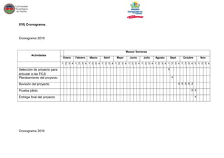 XVI) Cronograma:
Cronograma 2013
Actividades
Meses/ Semanas
Enero Febrero Marzo Abril Mayo Junio Julio Agosto Sept. Octubre Nov.
1 2 3 4 1 2 3 4 1 2 3 4 1 2 3 4 1 2 3 4 1 2 3 4 1 2 3 4 1 2 3 4 1 2 3 4 1 2 3 4 5 1 2 3 4
Selección de proyecto para
articular a las TICS
X
Planteamiento del proyecto X
Revisión del proyecto X X X X X
Prueba piloto X X
Entrega final del proyecto X
Cronograma 2014
 