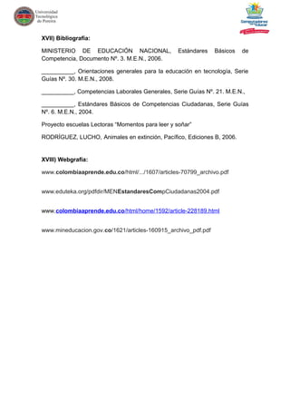 XVII) Bibliografía:
MINISTERIO DE EDUCACIÓN NACIONAL, Estándares Básicos de
Competencia, Documento Nº. 3. M.E.N., 2006.
__________, Orientaciones generales para la educación en tecnología, Serie
Guías Nº. 30. M.E.N., 2008.
__________, Competencias Laborales Generales, Serie Guías Nº. 21. M.E.N.,
__________, Estándares Básicos de Competencias Ciudadanas, Serie Guías
Nº. 6. M.E.N., 2004.
Proyecto escuelas Lectoras “Momentos para leer y soñar”
RODRÍGUEZ, LUCHO, Animales en extinción, Pacífico, Ediciones B, 2006.
XVIII) Webgrafía:
www.colombiaaprende.edu.co/html/.../1607/articles-70799_archivo.pdf
www.eduteka.org/pdfdir/MENEstandaresCompCiudadanas2004.pdf
www.colombiaaprende.edu.co/html/home/1592/article-228189.html
www.mineducacion.gov.co/1621/articles-160915_archivo_pdf.pdf
 