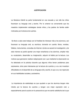 JUSTIFICACION

La literatura infantil es parte fundamental en una escuela y con ello los niños
favorecen su lenguaje oral y escrito. Por lo anterior es conveniente que los
maestros implementen estrategias donde niños y los padres de familia estén
motivados por la lectura de cuentos.

Se llevó a cabo este trabajo con la finalidad de interesar más a los alumnos y así
favorecer su lenguaje oral, su escritura, tomando en cuenta: libros, revistas,
folletos, instrumentos, consultas de Internet, donde se sacará la investigación y de
esta manera se podrá aportar una mejor enseñanza a los alumnos, ampliar más
su vocabulario, desarrollar su imaginación, adquirir el hábito por la lectura. Los
motivos que generaron realizar esteproyecto son: que mediante la observación se
ha detectado en la práctica docente que algunos niños tienen problemas para
expresarse, otros para interesarse por la lectura de cuentos y a su vez muestran
dificultades en el desarrollo de su lenguaje oral y escrito, lo que a su vez repercute
en sus habilidades sociales y autoestima.

La importancia de estetrabajo es que ayudará a que los alumnos tengan más
interés por la lectura de cuentos y tengan una mejor expresión oral, y
especialmente para la autora en lo personal es que me siento satisfecha de lo que

 