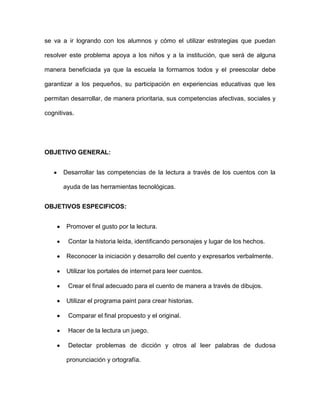 se va a ir logrando con los alumnos y cómo el utilizar estrategias que puedan
resolver este problema apoya a los niños y a la institución, que será de alguna
manera beneficiada ya que la escuela la formamos todos y el preescolar debe
garantizar a los pequeños, su participación en experiencias educativas que les
permitan desarrollar, de manera prioritaria, sus competencias afectivas, sociales y
cognitivas.

OBJETIVO GENERAL:
Desarrollar las competencias de la lectura a través de los cuentos con la
ayuda de las herramientas tecnológicas.
OBJETIVOS ESPECIFICOS:
Promover el gusto por la lectura.
Contar la historia leída, identificando personajes y lugar de los hechos.
Reconocer la iniciación y desarrollo del cuento y expresarlos verbalmente.
Utilizar los portales de internet para leer cuentos.
Crear el final adecuado para el cuento de manera a través de dibujos.
Utilizar el programa paint para crear historias.
Comparar el final propuesto y el original.
Hacer de la lectura un juego.
Detectar problemas de dicción y otros al leer palabras de dudosa
pronunciación y ortografía.

 