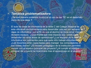 Temática problematizadora :  ¿De qué manera podemos involucrar el uso de las TIC en el desarrollo diario de una clase  ? El aula de clase de informática de la sede C del Colegio Maiporé se esta utilizando exclusivamente para desarrollar una vez por semana, la clase de informática  con el fin de que el alumno se inicie en el  manejo de estos equipos.  ¿Qué impide que este espacio sea  usado para desarrollar las otras áreas de aprendizaje?¿Los equipos de la sala de informática son suficientes para que cada niño trabaje cómodamente? ¿Las docentes están capacitadas para manejar  los computadores en sus clases diarias? ¿El modelo pedagógico de la institución permitirá cumplir con el objetivo principal del proyecto?¿Al cumplir el objetivo principal del proyecto se incentivara mas el aprendizaje en el alumno ? 