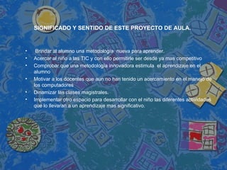 SIGNIFICADO Y SENTIDO DE ESTE PROYECTO DE AULA. Brindar al alumno una metodología  nueva para aprender. Acercar al niño a las TIC y con ello permitirle ser desde ya mas competitivo Comprobar que una metodología innovadora estimula  el aprendizaje en el alumno Motivar a los docentes que aun no han tenido un acercamiento en el manejo de los computadores  Dinamizar las clases magistrales. Implementar otro espacio para desarrollar con el niño las diferentes actividades que lo llevaran a un aprendizaje mas significativo. 