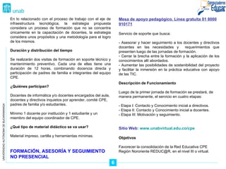 UNIVERSIDAD AUTÓNOMA DE BUCARAMANGA En lo relacionado con el proceso de trabajo con el eje de infraestructura tecnológica, la estrategia propuesta considera un proceso de formación que no se concentra únicamente en la capacitación de docentes, la estrategia considera unos propósitos y una metodología para el logro de los mismos. Duración y distribución del tiempo Se realizarán dos visitas de formación en soporte técnico y mantenimiento preventivo. Cada una de ellas tiene una duración de 12 horas, combinando docencia directa y participación de padres de familia e integrantes del equipo CPE. ¿Quiénes participan? Docentes de informática y/o docentes encargados del aula, docentes y directivos inquietos por aprender, comité CPE, padres de familia y/o estudiantes. Mínimo 1 docente por institución y 1 estudiante y un miembro del equipo coordinador de CPE. ¿Qué tipo de material didáctico se va usar? Material impreso, cartilla y herramientas mínimas. FORMACIÓN, ASESORÍA Y SEGUIMIENTO NO PRESENCIAL Mesa de apoyo pedagógico. Línea gratuita 01 8000 910171 Servicio de soporte que busca: - Asesorar y hacer seguimiento a los docentes y directivos docentes en las necesidades y  requerimientos que presenten luego de las jornadas de formación. Cerrar la brecha entre la formación y la aplicación de los conocimientos allí abordados. Aumentar las posibilidades de sostenibilidad del proyecto y facilitar la inmersión en la práctica educativa con apoyo de las TIC. Descripción de Funcionamiento Luego de la primer jornada de formación se prestará, de manera permanente, el servicio en cuatro etapas: - Etapa I: Contacto y Conocimiento inicial a directivos. - Etapa II: Contacto y Conocimiento inicial a docentes. - Etapa III: Motivación y seguimiento. Sitio Web:  www.unabvirtual.edu.co/cpe Objetivos Favorecer la consolidación de la Red Educativa CPE Región Nororiente REDUC@R, en el nivel III o virtual. 6 