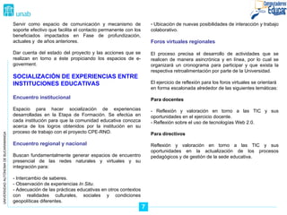 UNIVERSIDAD AUTÓNOMA DE BUCARAMANGA 7 Servir como espacio de comunicación y mecanismo de soporte efectivo que facilita el contacto permanente con los beneficiados impactados en Fase de profundización, actuales y  de años anteriores. Dar cuenta del estado del proyecto y las acciones que se realizan en torno a éste propiciando los espacios de e-goverment. SOCIALIZACIÓN DE EXPERIENCIAS ENTRE INSTITUCIONES EDUCATIVAS Encuentro institucional Espacio para hacer socialización de experiencias desarrolladas en la Etapa de Formaci ón . Se efectúa en cada institución para que la comunidad educativa conozca acerca de los logros obtenidos por la institución en su proceso de trabajo con el proyecto CPE-RNO. Encuentro regional y nacional Buscan fundamentalmente generar espacios de encuentro presencial de las redes naturales y virtuales y su integración para: - Intercambio de saberes. - Observación de experiencias  In Situ. - Adecuación de las prácticas educativas en otros contextos con realidades culturales, sociales y condiciones geopolíticas diferentes. Ubicación de nuevas posibilidades de interacción y trabajo colaborativo. Foros virtuales regionales El proceso precisa el desarrollo de actividades que se realicen de manera asincrónica y en línea, por lo cual se organizará un cronograma para participar y que exista la respectiva retroalimentación por parte de la Universidad. El ejercicio de reflexi ón para los foros virtuales  se orientará  en forma escalonada alrededor de las siguientes tem áticas: Para docentes - Reflexi ón y valoración en torno a las TIC y sus oportunidades en el ejercicio docente. - Reflexión sobre el uso de tecnologías Web 2.0. Para directivos Reflexi ón y valoración en torno a las TIC y sus oportunidades en la actualización de los procesos pedagógicos y de gestión de la sede educativa. 
