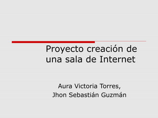 Proyecto creación de
una sala de Internet

   Aura Victoria Torres,
 Jhon Sebastián Guzmán
 