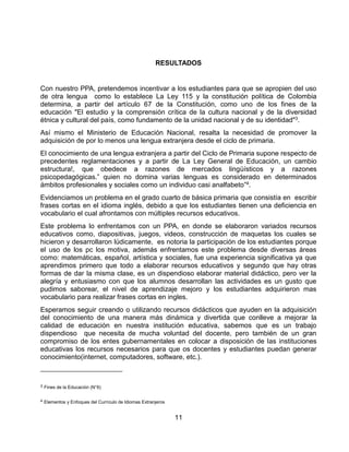 11
RESULTADOS
Con nuestro PPA, pretendemos incentivar a los estudiantes para que se apropien del uso
de otra lengua como lo establece La Ley 115 y la constitución política de Colombia
determina, a partir del artículo 67 de la Constitución, como uno de los fines de la
educación "El estudio y la comprensión crítica de la cultura nacional y de la diversidad
étnica y cultural del país, como fundamento de la unidad nacional y de su identidad"3.
Así mismo el Ministerio de Educación Nacional, resalta la necesidad de promover la
adquisición de por lo menos una lengua extranjera desde el ciclo de primaria.
El conocimiento de una lengua extranjera a partir del Ciclo de Primaria supone respecto de
precedentes reglamentaciones y a partir de La Ley General de Educación, un cambio
estructura!, que obedece a razones de mercados lingüísticos y a razones
psicopedagógicas.” quien no domina varias lenguas es considerado en determinados
ámbitos profesionales y sociales como un individuo casi analfabeto”4.
Evidenciamos un problema en el grado cuarto de básica primaria que consistía en escribir
frases cortas en el idioma inglés, debido a que los estudiantes tienen una deficiencia en
vocabulario el cual afrontamos con múltiples recursos educativos.
Este problema lo enfrentamos con un PPA, en donde se elaboraron variados recursos
educativos como, diapositivas, juegos, videos, construcción de maquetas los cuales se
hicieron y desarrollaron lúdicamente, es notoria la participación de los estudiantes porque
el uso de los pc los motiva, además enfrentamos este problema desde diversas áreas
como: matemáticas, español, artística y sociales, fue una experiencia significativa ya que
aprendimos primero que todo a elaborar recursos educativos y segundo que hay otras
formas de dar la misma clase, es un dispendioso elaborar material didáctico, pero ver la
alegría y entusiasmo con que los alumnos desarrollan las actividades es un gusto que
pudimos saborear, el nivel de aprendizaje mejoro y los estudiantes adquirieron mas
vocabulario para realizar frases cortas en ingles.
Esperamos seguir creando o utilizando recursos didácticos que ayuden en la adquisición
del conocimiento de una manera más dinámica y divertida que conlleve a mejorar la
calidad de educación en nuestra institución educativa, sabemos que es un trabajo
dispendioso que necesita de mucha voluntad del docente, pero también de un gran
compromiso de los entes gubernamentales en colocar a disposición de las instituciones
educativas los recursos necesarios para que os docentes y estudiantes puedan generar
conocimiento(internet, computadores, software, etc.).
3 Fines de la Educación (N°6)
4 Elementos y Enfoques del Currículo de Idiomas Extranjeros
 