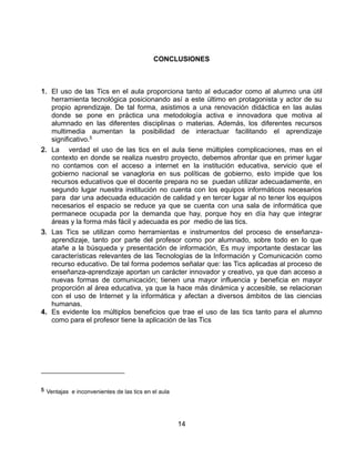 14
CONCLUSIONES
1. El uso de las Tics en el aula proporciona tanto al educador como al alumno una útil
herramienta tecnológica posicionando así a este último en protagonista y actor de su
propio aprendizaje. De tal forma, asistimos a una renovación didáctica en las aulas
donde se pone en práctica una metodología activa e innovadora que motiva al
alumnado en las diferentes disciplinas o materias. Además, los diferentes recursos
multimedia aumentan la posibilidad de interactuar facilitando el aprendizaje
significativo.5
2. La verdad el uso de las tics en el aula tiene múltiples complicaciones, mas en el
contexto en donde se realiza nuestro proyecto, debemos afrontar que en primer lugar
no contamos con el acceso a internet en la institución educativa, servicio que el
gobierno nacional se vanagloria en sus políticas de gobierno, esto impide que los
recursos educativos que el docente prepara no se puedan utilizar adecuadamente, en
segundo lugar nuestra institución no cuenta con los equipos informáticos necesarios
para dar una adecuada educación de calidad y en tercer lugar al no tener los equipos
necesarios el espacio se reduce ya que se cuenta con una sala de informática que
permanece ocupada por la demanda que hay, porque hoy en día hay que integrar
áreas y la forma más fácil y adecuada es por medio de las tics.
3. Las Tics se utilizan como herramientas e instrumentos del proceso de enseñanza-
aprendizaje, tanto por parte del profesor como por alumnado, sobre todo en lo que
atañe a la búsqueda y presentación de información, Es muy importante destacar las
características relevantes de las Tecnologías de la Información y Comunicación como
recurso educativo. De tal forma podemos señalar que: las Tics aplicadas al proceso de
enseñanza-aprendizaje aportan un carácter innovador y creativo, ya que dan acceso a
nuevas formas de comunicación; tienen una mayor influencia y beneficia en mayor
proporción al área educativa, ya que la hace más dinámica y accesible, se relacionan
con el uso de Internet y la informática y afectan a diversos ámbitos de las ciencias
humanas.
4. Es evidente los múltiplos beneficios que trae el uso de las tics tanto para el alumno
como para el profesor tiene la aplicación de las Tics
5 Ventajas e inconvenientes de las tics en el aula
 