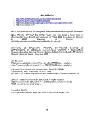15
BIBLIOGRÁFIA
1. http://www.mineducacion.gov.co/1621/article-87408.html
2. http://www.eumed.net/rev/ced/09/emrc.htm
3. http://www.elabueloeduca.com/aprender/ingles/numeros/numeros.html
4. http://www.starfall.com/
Para la realización de citas y la bibliografía, se recomienda revisar el siguiente documento:
OSSA, Marcela. CARTILLA DE CITAS: Pautas para citar textos y hacer listas de
referencias [En línea]. Bogotá: Universidad de los Andes, 2006 [Consultado en diciembre
de 2008]. Disponible en Internet: <
http://debu.uniandes.edu.co/Documentos/Cartilla_de_citas.pdf >
MINISTERIO DE EDUCACIÓN NACIONAL. ESTÁNDARES BÁSICOS DE
COMPETENCIAS EN LENGUAJE, MATEMÁTICAS, CIENCIAS Y CIUDADANAS.
Revolución Educativa Colombia Aprende. Documento No 3. Primera Edición: Ministerio de
Educación Nacional. Bogotá – Colombia. 2006
Link del video
https://www.youtube.com/watch?v=iyn_x8ZgR74&feature=youtu.be
https://www.youtube.com/watch?v=w-6EZK8Y8dk&feature=youtu.be
Link video https://www.youtube.com/watch?v=Q12-nYA7vRk
Trabajando en word procesador de texto video
youtube https://www.youtube.com/watchv=ENyv89Zuo20&feature=youtu.be
Software https://www.youtube.com/watch?v=JQNSU0x3cHo
https://www.youtube.com/watch?v=_aRFFGNT8O0&feature=youtu.be
PAINT programa para crear dibujos
EL ABUELO EDUCA
http://www.elabueloeduca.com/aprender/ingles/index_ingles.html
 