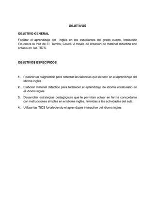 OBJETIVOS
OBJETIVO GENERAL
Facilitar el aprendizaje del inglés en los estudiantes del grado cuarto, Institución
Educativa la Paz de El Tambo, Cauca. A través de creación de material didáctico con
énfasis en las TIC’S.
OBJETIVOS ESPECÍFICOS
1. Realizar un diagnóstico para detectar las falencias que existen en el aprendizaje del
idioma ingles
2. Elaborar material didáctico para fortalecer el aprendizaje de idioma vocabulario en
el idioma inglés.
3. Desarrollar estrategias pedagógicas que le permitan actuar en forma concordante
con instrucciones simples en el idioma inglés, referidas a las actividades del aula.
4. Utilizar las TICS fortaleciendo el aprendizaje interactivo del idioma ingles
 