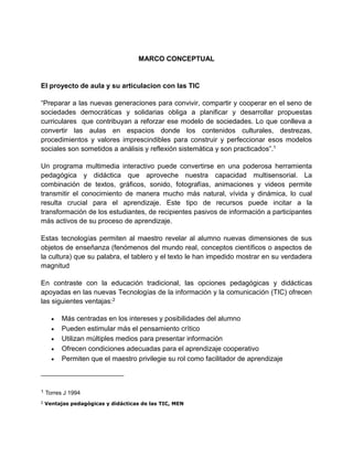 MARCO CONCEPTUAL
El proyecto de aula y su articulacion con las TIC
“Preparar a las nuevas generaciones para convivir, compartir y cooperar en el seno de
sociedades democráticas y solidarias obliga a planificar y desarrollar propuestas
curriculares que contribuyan a reforzar ese modelo de sociedades. Lo que conlleva a
convertir las aulas en espacios donde los contenidos culturales, destrezas,
procedimientos y valores imprescindibles para construir y perfeccionar esos modelos
sociales son sometidos a análisis y reflexión sistemática y son practicados”.1
Un programa multimedia interactivo puede convertirse en una poderosa herramienta
pedagógica y didáctica que aproveche nuestra capacidad multisensorial. La
combinación de textos, gráficos, sonido, fotografías, animaciones y videos permite
transmitir el conocimiento de manera mucho más natural, vívida y dinámica, lo cual
resulta crucial para el aprendizaje. Este tipo de recursos puede incitar a la
transformación de los estudiantes, de recipientes pasivos de información a participantes
más activos de su proceso de aprendizaje.
Estas tecnologías permiten al maestro revelar al alumno nuevas dimensiones de sus
objetos de enseñanza (fenómenos del mundo real, conceptos científicos o aspectos de
la cultura) que su palabra, el tablero y el texto le han impedido mostrar en su verdadera
magnitud
En contraste con la educación tradicional, las opciones pedagógicas y didácticas
apoyadas en las nuevas Tecnologías de la información y la comunicación (TIC) ofrecen
las siguientes ventajas:2
 Más centradas en los intereses y posibilidades del alumno
 Pueden estimular más el pensamiento crítico
 Utilizan múltiples medios para presentar información
 Ofrecen condiciones adecuadas para el aprendizaje cooperativo
 Permiten que el maestro privilegie su rol como facilitador de aprendizaje
1 Torres J 1994
2 Ventajas pedagógicas y didácticas de las TIC, MEN
 
