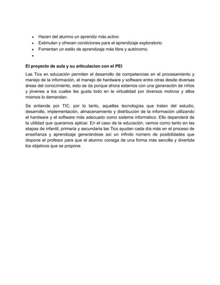  Hacen del alumno un aprendiz más activo
 Estimulan y ofrecen condiciones para el aprendizaje exploratorio
 Fomentan un estilo de aprendizaje más libre y autónomo.

El proyecto de aula y su articulacion con el PEI
Las Tics en educación permiten el desarrollo de competencias en el procesamiento y
manejo de la información, el manejo de hardware y software entre otras desde diversas
áreas del conocimiento, esto se da porque ahora estamos con una generación de niños
y jóvenes a los cuales les gusta todo en la virtualidad por diversos motivos y ellos
mismos lo demandan.
Se entiende por TIC, por lo tanto, aquellas tecnologías que tratan del estudio,
desarrollo, implementación, almacenamiento y distribución de la información utilizando
el hardware y el software más adecuado como sistema informático. Ello dependerá de
la utilidad que queramos aplicar. En el caso de la educación, vemos como tanto en las
etapas de infantil, primaria y secundaria las Tics ayudan cada día más en el proceso de
enseñanza y aprendizaje generándose así un infinito número de posibilidades que
dispone el profesor para que el alumno consiga de una forma más sencilla y divertida
los objetivos que se propone.
 