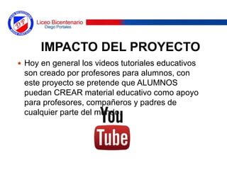 IMPACTO DEL PROYECTO
 Hoy en general los videos tutoriales educativos
son creado por profesores para alumnos, con
este proyecto se pretende que ALUMNOS
puedan CREAR material educativo como apoyo
para profesores, compañeros y padres de
cualquier parte del mundo.
 
