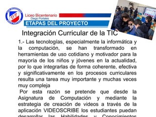 1.- Las tecnologías, especialmente la informática y
la computación, se han transformado en
herramientas de uso cotidiano y motivador para la
mayoría de los niños y jóvenes en la actualidad,
por lo que integrarlas de forma coherente, efectiva
y significativamente en los procesos curriculares
resulta una tarea muy importante y muchas veces
muy compleja
Por esta razón se pretende que desde la
Asignatura de Computación y mediante la
estrategia de creación de videos a través de la
aplicación VIDEOSCRIBE los estudiantes puedan
ETAPAS DEL PROYECTO
Integración Curricular de la TIC
 