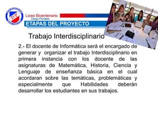 2.- El docente de Informática será el encargado de
generar y organizar el trabajo Interdisciplinario en
primera instancia con los docente de las
asignaturas de Matemática, Historia, Ciencia y
Lenguaje de enseñanza básica en el cual
acordaran sobre las temáticas, problemáticas y
especialmente que Habilidades deberán
desarrollar los estudiantes en sus trabajos.
ETAPAS DEL PROYECTO
Trabajo Interdisciplinario
 