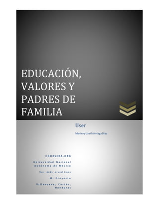 EDUCACIÓN,
VALORES Y
PADRES DE
FAMILIA
C O U R S E R A . O R G
U n i v e r s i d a d N a c i o n a l
A u t ó n o m a d e M é x i c o
S e r m á s c r e a t i v o s
M i P r o y e c t o
V i l l a n u e v a , C o r t é s ,
H o n d u r a s
User
MarlenyLizethArriagaDiaz
 