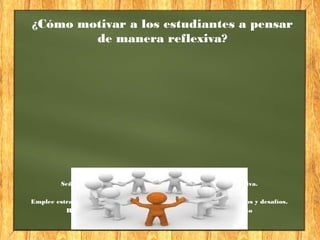 ¿Cómo motivar a los estudiantes a pensar
de manera reflexiva?
Tome en cuenta:
Señale la importancia de pensar de manera critica y reflexiva.
Incorpore la afectividad en el proceso de aprendizaje.
Emplee estrategias de aprendizaje constructivistas que implique retos y desafíos.
Respete al estudiante y sus construcciones de pensamiento
 