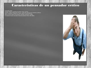 Caracteristicas de un pensador crítico
Un pensador critico:
•Formula problemas y preguntas trascendetes, claras y precisas.
•Acumula y analisa la información relevante y emplea ideas abstractas para solucionar problemas.
•Llega a conclusiones y soluciones las cuales verfican con criterios diversos.
•Piensa de manera abierta, sin prejuicios, realizando evaluaciones y analisis.
•Se comunica de manera adecuada al solucionar problemas. Paul y Elder (2005).
 