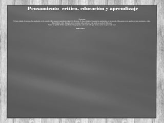 Pensamiento critico, educación y aprendizaje
Pensemos
Te han robado el corazon, los muchacho en la escuela; ellos pasan; tu quedarás; algo de ti llevarán. Te han robado el corazón los muchachos en la escuela; ellos pasan; tu te quedas; tu me enseñasta a volar.
Tu decidiste volar dejando crecer a todos, cada cual tuvo a su modo su sueño de libertad.
Nunca he podido olvidar aquella lección pequeña, cada cual es lo que sueña, sueñe un poco cada cual.
Ruben Alves.
 