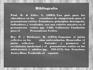 Bibliografía
Paul, R. & Elder, L. (2005). Una guía para los
educadores en los estándares de competencia para el
pensamiento crítico: Estándares, principios, desempeño,
indicadores y resultados, con una rúbrica maestra en el
pensamiento crítico. (pp. 1-66). California: Fundación
para el Pensamiento Crítico.
Rey, P. y Kitchener, K. (1994). Fomentar el juicio
reflexivo en los años universitarios. Desarrollar el
juicio reflexivo: Entender y promover el
crecimiento intelectual y el pensamiento crítico en los
adolescentes y adultos (pp. 222-257). San Francisco:
Jossey-Bass. Traducido al español.
 