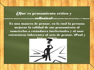 ¿Qué es pensamiento crítico y
reflexivo?
Es una manera de pensar, en la cual la persona
mejorar la calidad de sus pensamiento al
someterlos a estándares intelectuales y al usar
estructuras inherentes al acto de pensar. (Paul y
Elder, 2005)
 