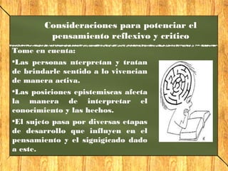 Consideraciones para potenciar el
pensamiento reflexivo y critico
Tome en cuenta:
•Las personas nterpretan y tratan
de brindarle sentido a lo vivencian
de manera activa.
•Las posiciones epistemiscas afecta
la manera de interpretar el
conocimiento y las hechos.
•El sujeto pasa por diversas etapas
de desarrollo que influyen en el
pensamiento y el signigicado dado
a este.
 