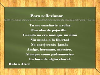 Para reflexionar
Tu me enseñaste a volar
Con alas de pajarillo
Cuando no era más que un niño
Sin miedo a la libertad
No envejecerás jamás
Amigo, hermano, maestro,
Siempre como padrenuestro
En boca de algún chaval.
Rubén Alvez
 