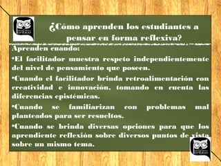 Aprenden cuando:
•El facilitador muestra respeto independientemente
del nivel de pensamiento que poseen.
•Cuando el facilitador brinda retroalimentación con
creatividad e innovación, tomando en cuenta las
diferencias epistémicas.
•Cuando se familiarizan con problemas mal
planteados para ser resueltos.
•Cuando se brinda diversas opciones para que los
aprendiente reflexión sobre diversos puntos de vista
sobre un mismo tema.
¿Cómo aprenden los estudiantes a
pensar en forma reflexiva?
 