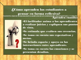 Aprenden cuando::
•El facilitador anima a los aprendientes
a realizar juicios y expliquen sus puntos
de vista.
•Se estimula que evalúen sus creencias.
•Se toma en cuenta sus expectativas y
metas.
•Se brinda espacio y apoyo en las
interacciones entre aprendiente.
•Se toma en cuenta las emociones y se
presentan desafíos.
¿Cómo aprenden los estudiantes a
pensar en forma reflexiva?
 