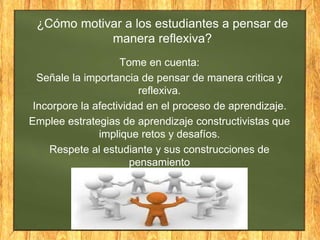 ¿Cómo motivar a los estudiantes a pensar de
manera reflexiva?
Tome en cuenta:
Señale la importancia de pensar de manera critica y
reflexiva.
Incorpore la afectividad en el proceso de aprendizaje.
Emplee estrategias de aprendizaje constructivistas que
implique retos y desafíos.
Respete al estudiante y sus construcciones de
pensamiento
 