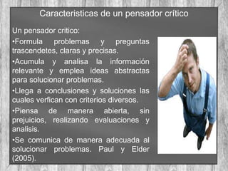 Caracteristicas de un pensador crítico
Un pensador critico:
•Formula problemas y preguntas
trascendetes, claras y precisas.
•Acumula y analisa la información
relevante y emplea ideas abstractas
para solucionar problemas.
•Llega a conclusiones y soluciones las
cuales verfican con criterios diversos.
•Piensa de manera abierta, sin
prejuicios, realizando evaluaciones y
analisis.
•Se comunica de manera adecuada al
solucionar problemas. Paul y Elder
(2005).
 