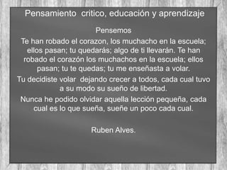 Pensamiento critico, educación y aprendizaje
Pensemos
Te han robado el corazon, los muchacho en la escuela;
ellos pasan; tu quedarás; algo de ti llevarán. Te han
robado el corazón los muchachos en la escuela; ellos
pasan; tu te quedas; tu me enseñasta a volar.
Tu decidiste volar dejando crecer a todos, cada cual tuvo
a su modo su sueño de libertad.
Nunca he podido olvidar aquella lección pequeña, cada
cual es lo que sueña, sueñe un poco cada cual.
Ruben Alves.
 