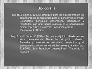 Bibliografía
Paul, R. & Elder, L. (2005). Una guía para los educadores en los
estándares de competencia para el pensamiento crítico:
Estándares, principios, desempeño, indicadores y
resultados, con una rúbrica maestra en el pensamiento
crítico. (pp. 1-66). California: Fundación para el
Pensamiento Crítico.
Rey, P. y Kitchener, K. (1994). Fomentar el juicio reflexivo en los
años universitarios. Desarrollar el juicio reflexivo:
Entender y promover el crecimiento intelectual y el
pensamiento crítico en los adolescentes y adultos (pp.
222-257). San Francisco: Jossey-Bass. Traducido al
español.
 