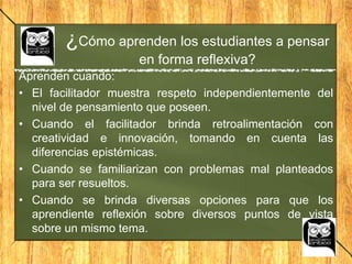 Aprenden cuando:
• El facilitador muestra respeto independientemente del
nivel de pensamiento que poseen.
• Cuando el facilitador brinda retroalimentación con
creatividad e innovación, tomando en cuenta las
diferencias epistémicas.
• Cuando se familiarizan con problemas mal planteados
para ser resueltos.
• Cuando se brinda diversas opciones para que los
aprendiente reflexión sobre diversos puntos de vista
sobre un mismo tema.
¿Cómo aprenden los estudiantes a pensar
en forma reflexiva?
 