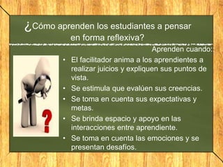 Aprenden cuando::
• El facilitador anima a los aprendientes a
realizar juicios y expliquen sus puntos de
vista.
• Se estimula que evalúen sus creencias.
• Se toma en cuenta sus expectativas y
metas.
• Se brinda espacio y apoyo en las
interacciones entre aprendiente.
• Se toma en cuenta las emociones y se
presentan desafíos.
¿Cómo aprenden los estudiantes a pensar
en forma reflexiva?
 