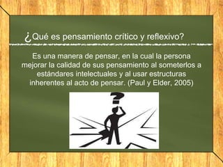 ¿Qué es pensamiento crítico y reflexivo?
Es una manera de pensar, en la cual la persona
mejorar la calidad de sus pensamiento al someterlos a
estándares intelectuales y al usar estructuras
inherentes al acto de pensar. (Paul y Elder, 2005)
 