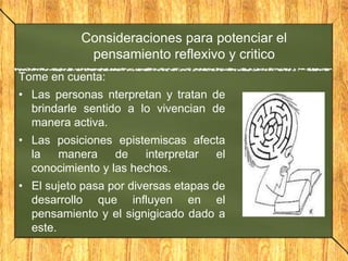 Consideraciones para potenciar el
pensamiento reflexivo y critico
Tome en cuenta:
• Las personas nterpretan y tratan de
brindarle sentido a lo vivencian de
manera activa.
• Las posiciones epistemiscas afecta
la manera de interpretar el
conocimiento y las hechos.
• El sujeto pasa por diversas etapas de
desarrollo que influyen en el
pensamiento y el signigicado dado a
este.
 